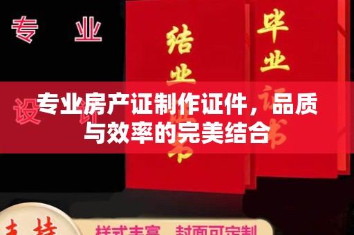 阳明专业房产证制作证件，品质与效率的完美结合