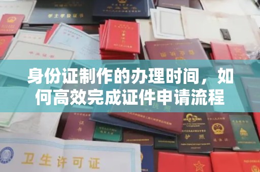 阳明身份证制作的办理时间，如何高效完成证件申请流程