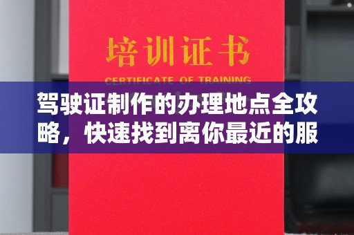 阳明驾驶证制作的办理地点全攻略，快速找到离你最近的服务点