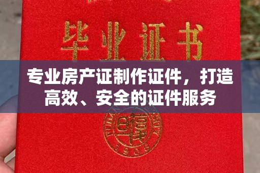 阳明专业房产证制作证件，打造高效、安全的证件服务
