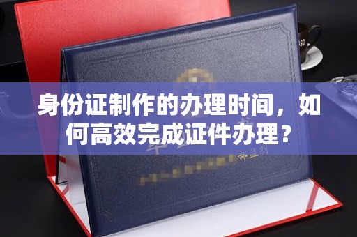 阳明身份证制作的办理时间，如何高效完成证件办理？