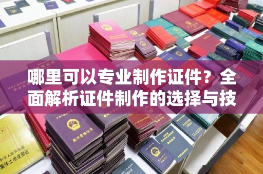 阳明哪里可以专业制作证件？全面解析证件制作的选择与技巧